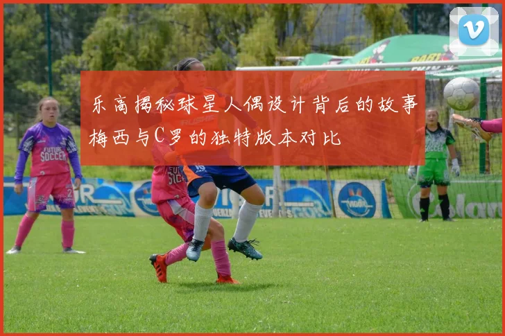乐高揭秘球星人偶设计背后的故事梅西与C罗的独特版本对比