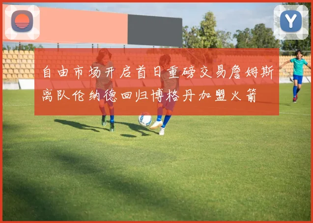 自由市场开启首日重磅交易詹姆斯离队伦纳德回归博格丹加盟火箭