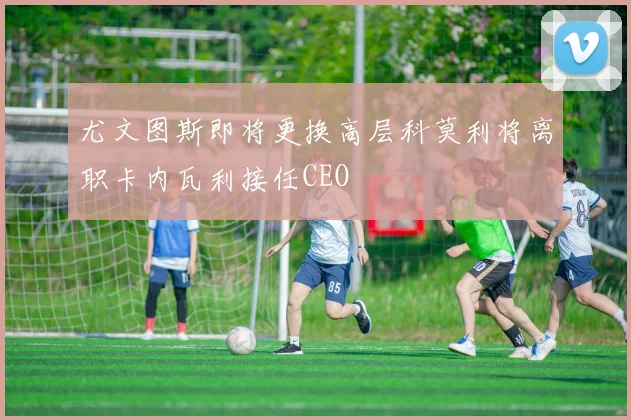 尤文图斯即将更换高层科莫利将离职卡内瓦利接任CEO