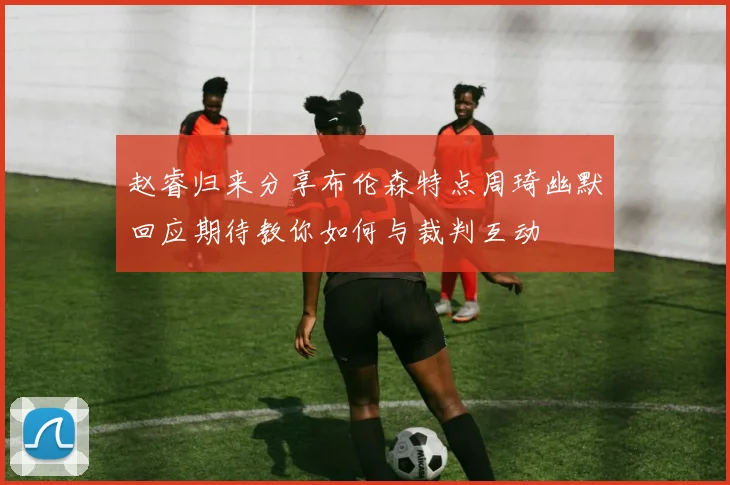 赵睿归来分享布伦森特点周琦幽默回应期待教你如何与裁判互动