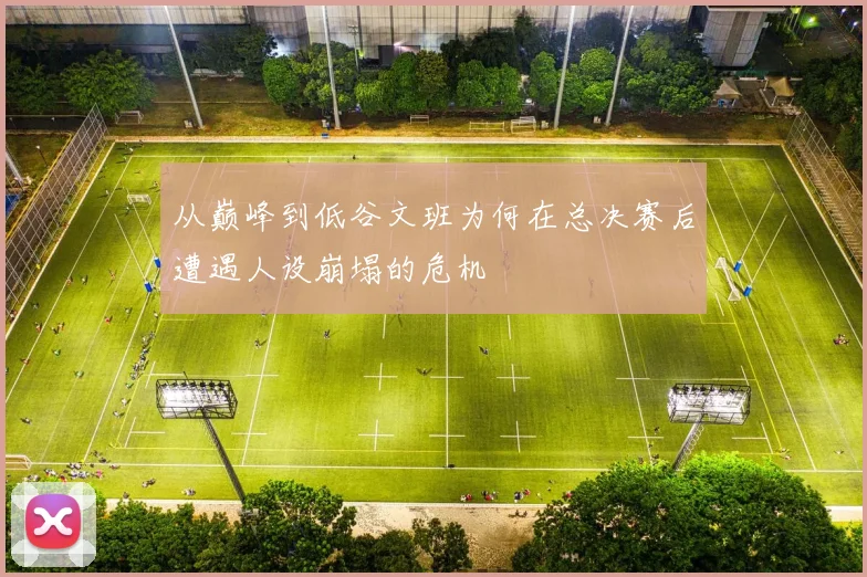 从巅峰到低谷文班为何在总决赛后遭遇人设崩塌的危机