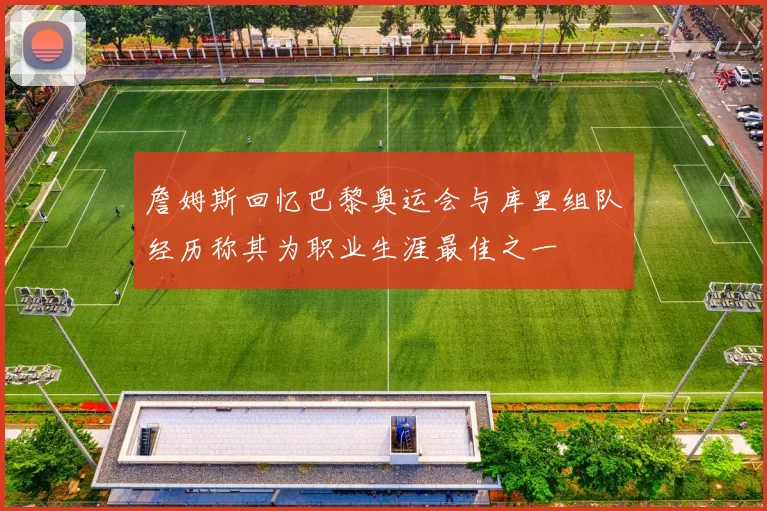 詹姆斯回忆巴黎奥运会与库里组队经历称其为职业生涯最佳之一