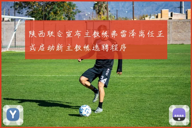 陕西联合宣布主教练弗雷泽离任正式启动新主教练选聘程序