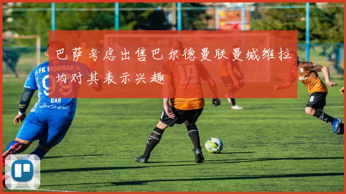 巴萨考虑出售巴尔德曼联曼城维拉均对其表示兴趣