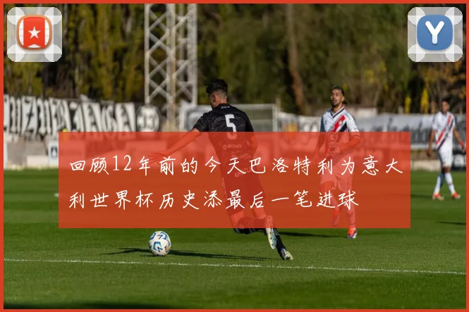 回顾12年前的今天巴洛特利为意大利世界杯历史添最后一笔进球