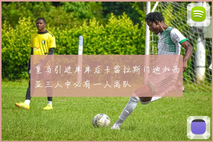 皇马引进库库后卡雷拉斯门迪加西亚三人中必有一人离队