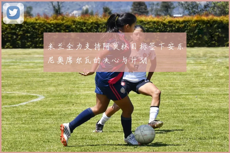 米兰全力支持阿莫林目标签下安东尼奥席尔瓦的决心与计划